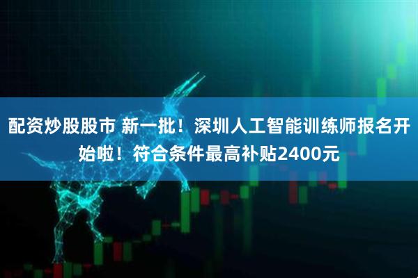 配资炒股股市 新一批！深圳人工智能训练师报名开始啦！符合条件最高补贴2400元