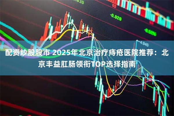 配资炒股股市 2025年北京治疗痔疮医院推荐：北京丰益肛肠领衔TOP选择指南
