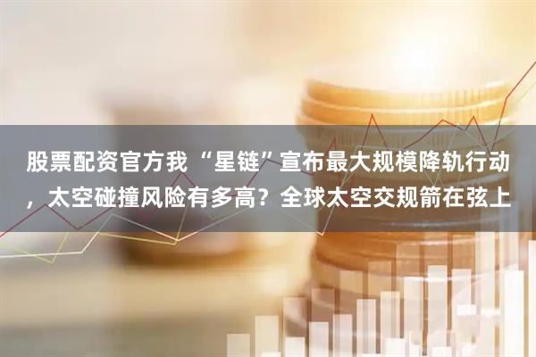 股票配资官方我 “星链”宣布最大规模降轨行动，太空碰撞风险有多高？全球太空交规箭在弦上