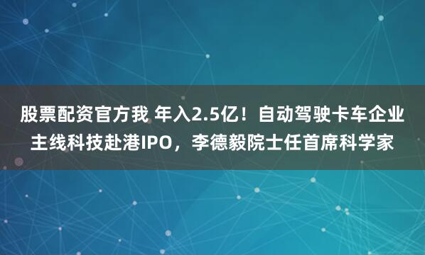 股票配资官方我 年入2.5亿！自动驾驶卡车企业主线科技赴港IPO，李德毅院士任首席科学家