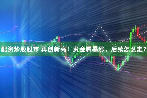 配资炒股股市 再创新高！贵金属暴涨，后续怎么走？
