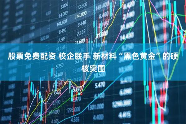股票免费配资 校企联手 新材料“黑色黄金”的硬核突围
