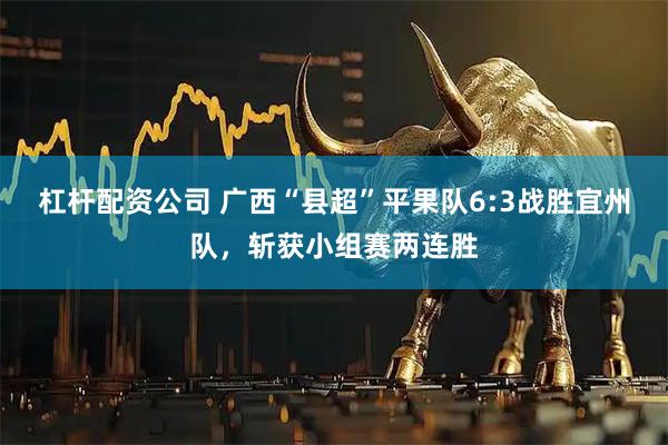 杠杆配资公司 广西“县超”平果队6:3战胜宜州队，斩获小组赛两连胜