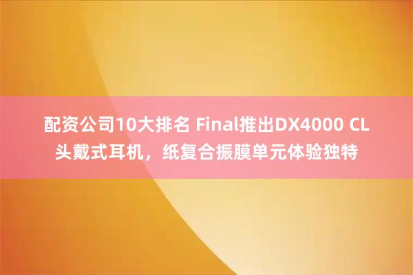 配资公司10大排名 Final推出DX4000 CL头戴式耳机，纸复合振膜单元体验独特