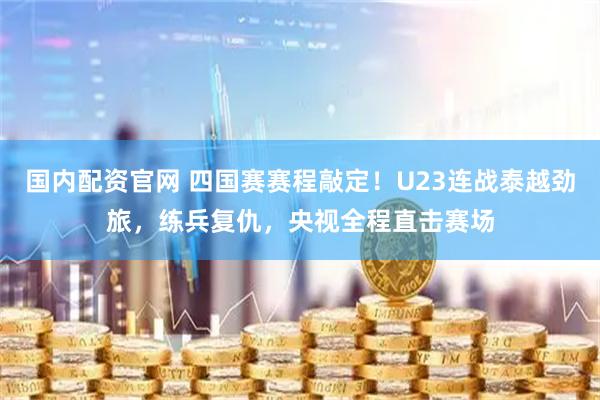 国内配资官网 四国赛赛程敲定！U23连战泰越劲旅，练兵复仇，央视全程直击赛场