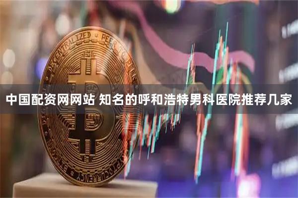 中国配资网网站 知名的呼和浩特男科医院推荐几家