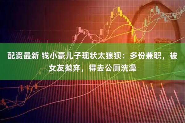 配资最新 钱小豪儿子现状太狼狈：多份兼职，被女友抛弃，得去公厕洗澡