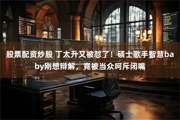 股票配资炒股 丁太升又被怼了！硕士歌手智慧baby刚想辩解，竟被当众呵斥闭嘴