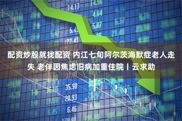 配资炒股就找配资 内江七旬阿尔茨海默症老人走失 老伴因焦虑旧病加重住院丨云求助