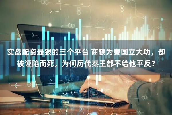 实盘配资最狠的三个平台 商鞅为秦国立大功，却被诬陷而死，为何历代秦王都不给他平反？