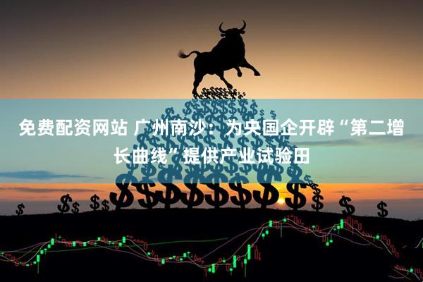 免费配资网站 广州南沙：为央国企开辟“第二增长曲线”提供产业试验田