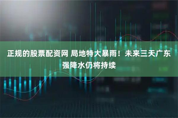 正规的股票配资网 局地特大暴雨！未来三天广东强降水仍将持续
