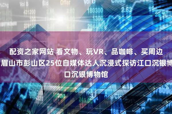 配资之家网站 看文物、玩VR、品咖啡、买周边……眉山市彭山区25位自媒体达人沉浸式探访江口沉银博物馆